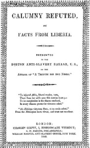 [Gutenberg 41069] • Calumny Refuted by Facts From Liberia / With Extracts From the Inaugural Address of the Coloured President Roberts; An Eloquent Speech of Hilary Teage, a Coloured Senator; And Extracts From a Discourse by H. H. Garnett, a Fugitive Slave, on the Past and Present Condition, and Destiny of the Coloured Race. Presented to the Boston Anti-Slavery Bazaar, U.S., by the Author of "A Tribute for the Negro."